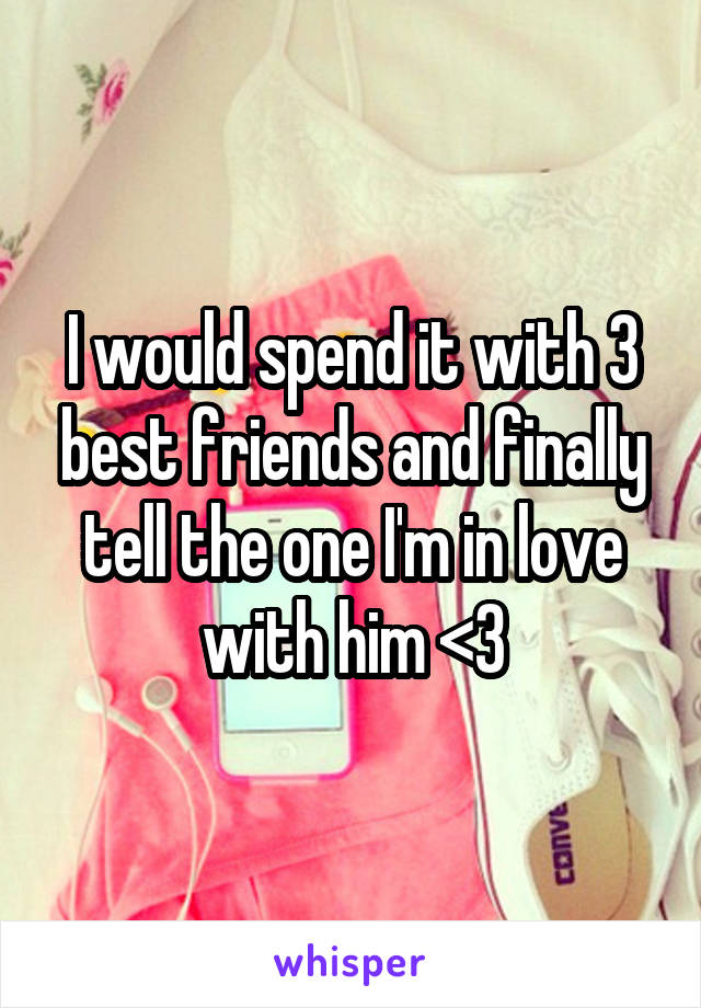 I would spend it with 3 best friends and finally tell the one I'm in love with him <3