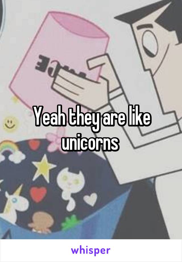 Yeah they are like unicorns 