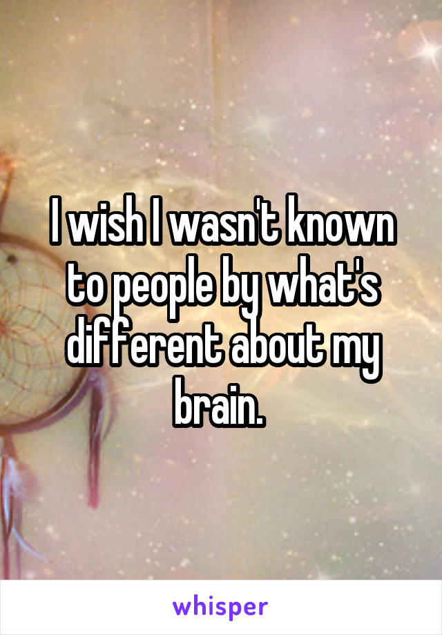 I wish I wasn't known to people by what's different about my brain. 