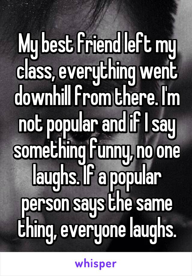 My best friend left my class, everything went downhill from there. I'm not popular and if I say something funny, no one laughs. If a popular person says the same thing, everyone laughs.