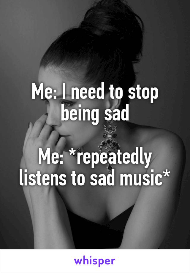 Me: I need to stop being sad

Me: *repeatedly listens to sad music*