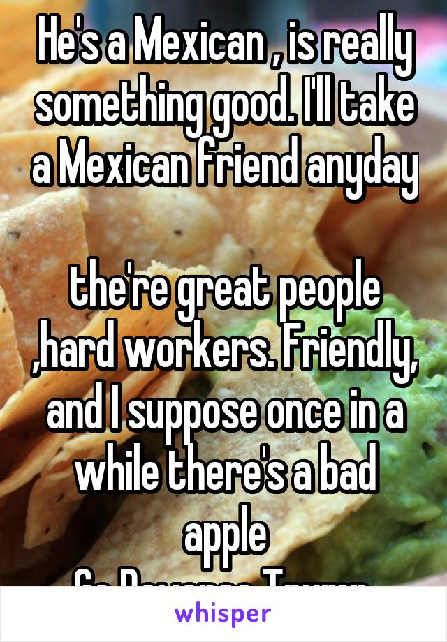 He's a Mexican , is really something good. I'll take a Mexican friend anyday 
the're great people ,hard workers. Friendly, and I suppose once in a while there's a bad apple
Go Reverse Trump 