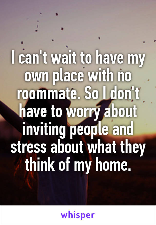 I can't wait to have my own place with no roommate. So I don't have to worry about inviting people and stress about what they think of my home.