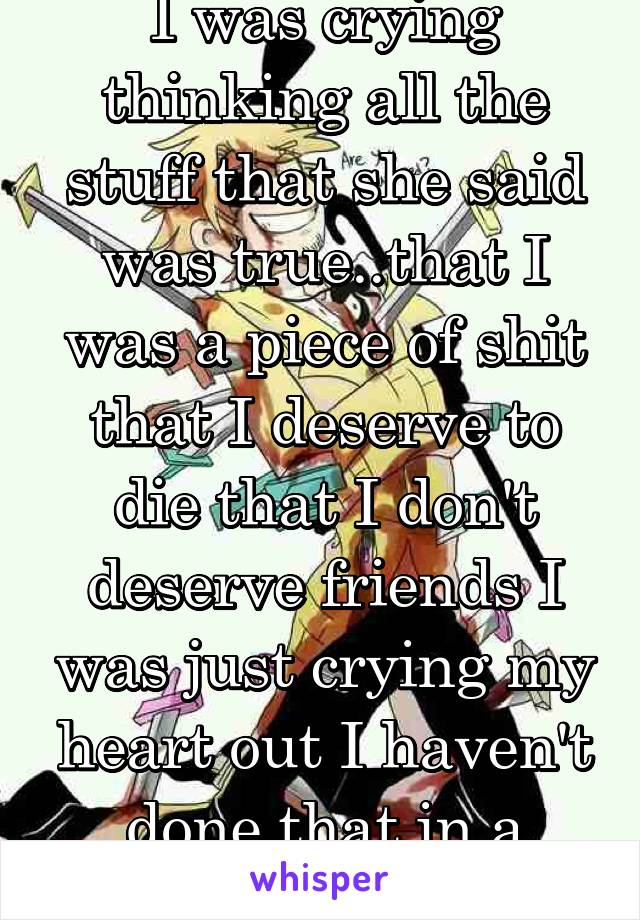 I was crying thinking all the stuff that she said was true..that I was a piece of shit that I deserve to die that I don't deserve friends I was just crying my heart out I haven't done that in a while