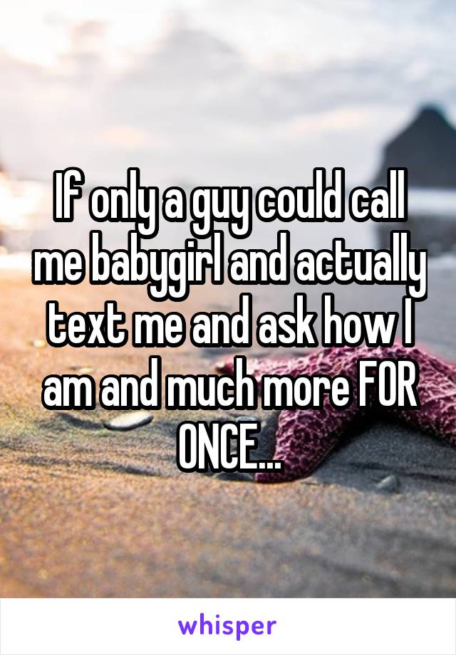 If only a guy could call me babygirl and actually text me and ask how I am and much more FOR ONCE...