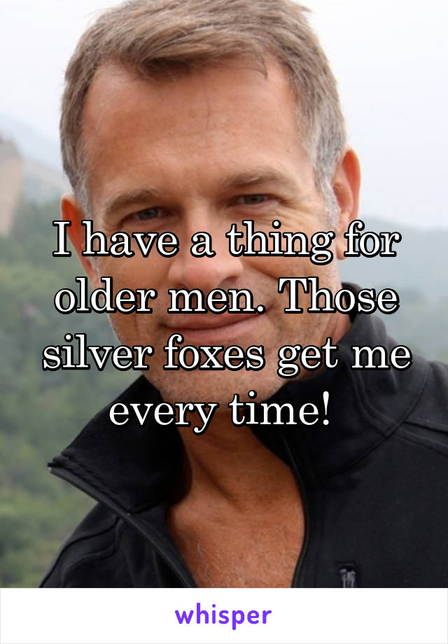 I have a thing for older men. Those silver foxes get me every time! 