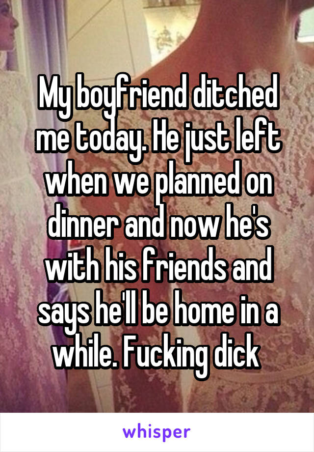 My boyfriend ditched me today. He just left when we planned on dinner and now he's with his friends and says he'll be home in a while. Fucking dick 