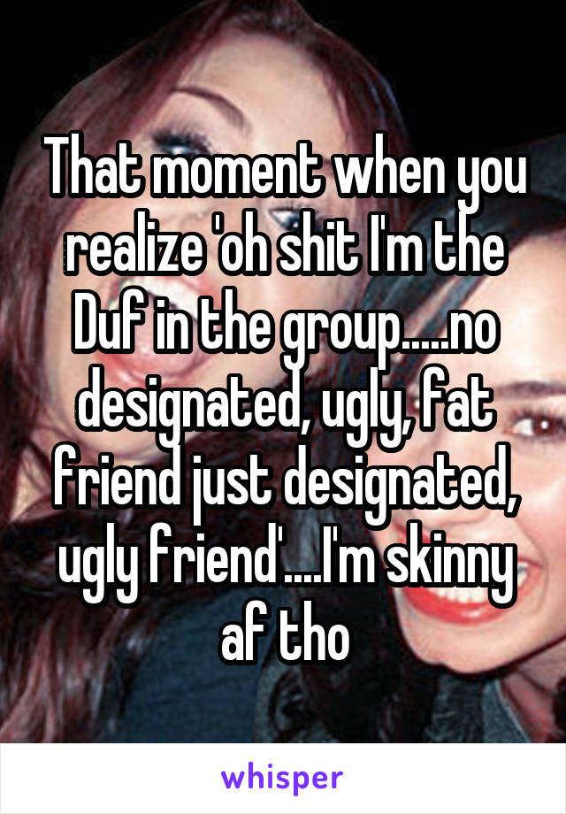 That moment when you realize 'oh shit I'm the Duf in the group.....no designated, ugly, fat friend just designated, ugly friend'....I'm skinny af tho