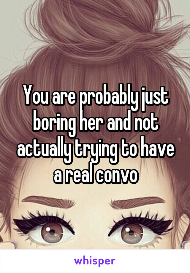 You are probably just boring her and not actually trying to have a real convo