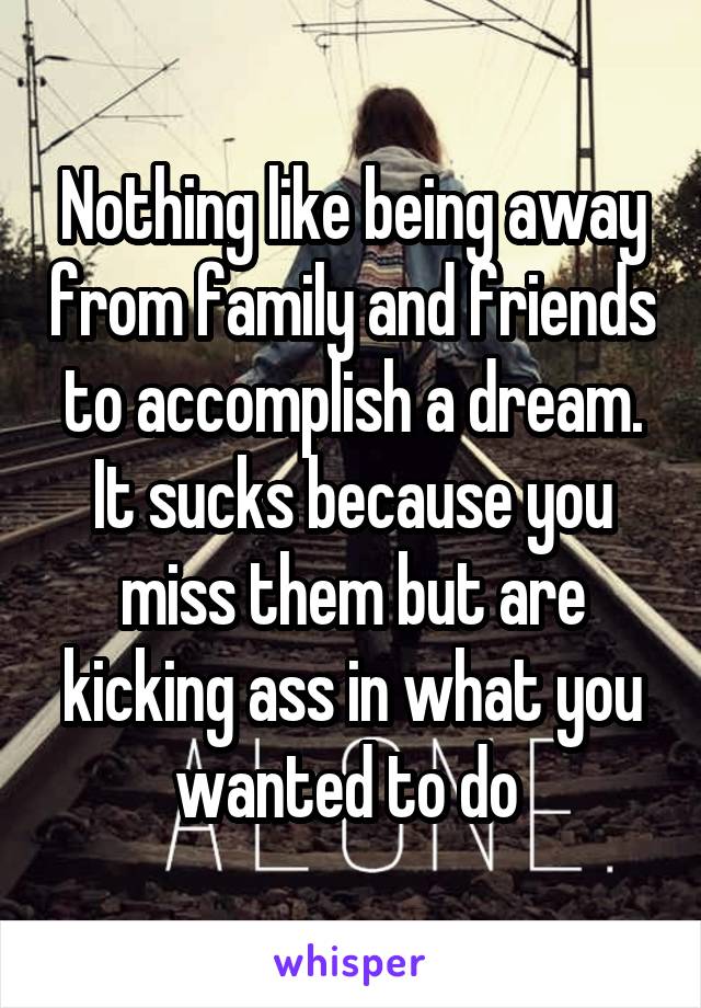 Nothing like being away from family and friends to accomplish a dream. It sucks because you miss them but are kicking ass in what you wanted to do 