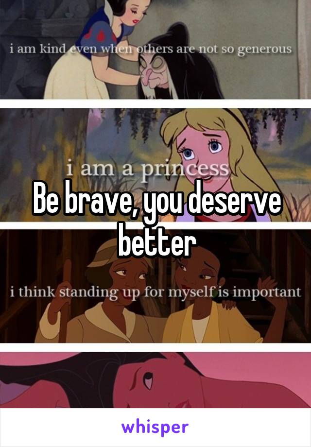 Be brave, you deserve better