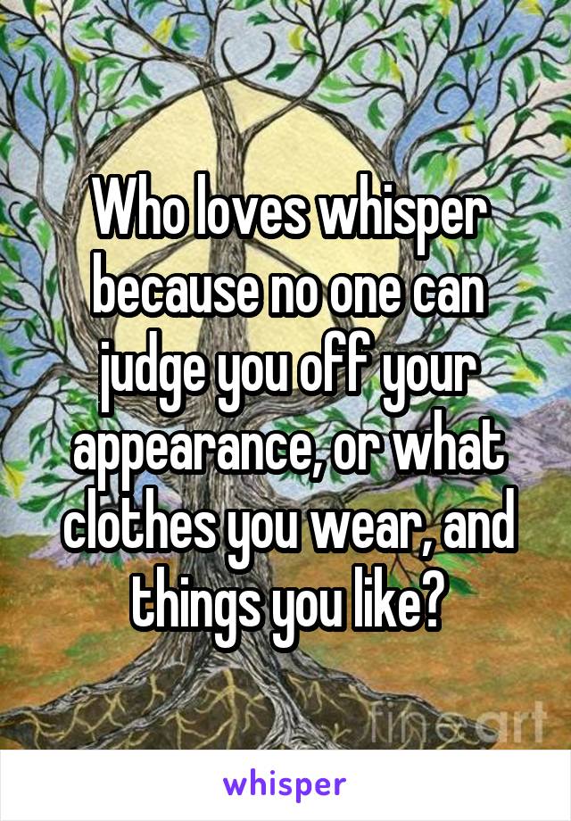 Who loves whisper because no one can judge you off your appearance, or what clothes you wear, and things you like?