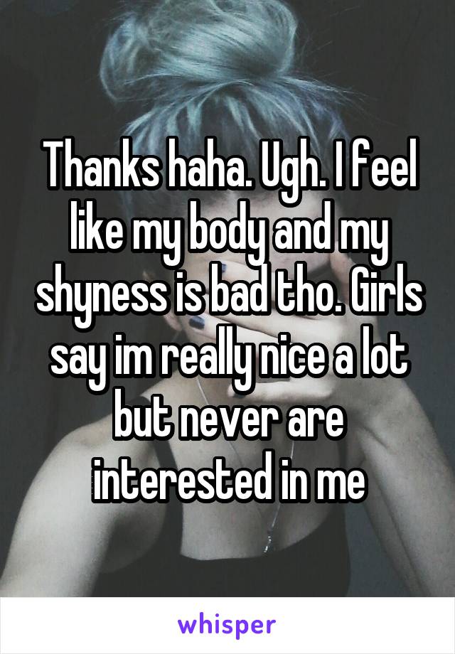 Thanks haha. Ugh. I feel like my body and my shyness is bad tho. Girls say im really nice a lot but never are interested in me