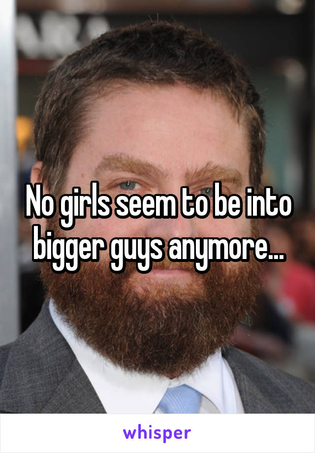 No girls seem to be into bigger guys anymore...