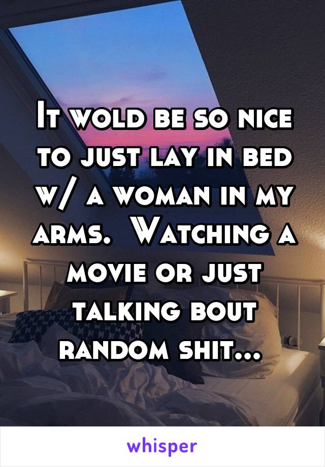 It wold be so nice to just lay in bed w/ a woman in my arms.  Watching a movie or just talking bout random shit... 