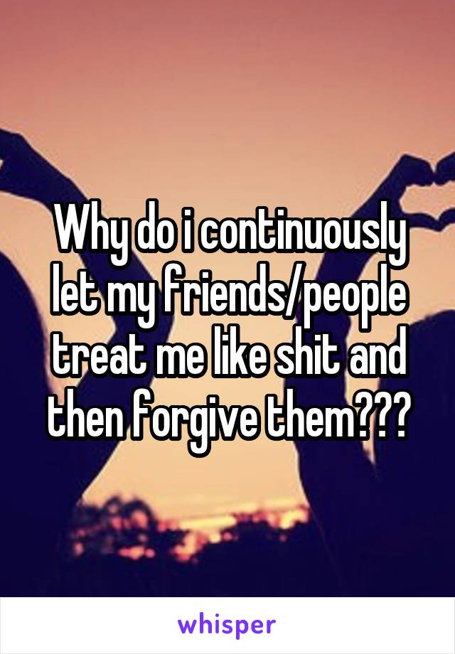 Why do i continuously let my friends/people treat me like shit and then forgive them???