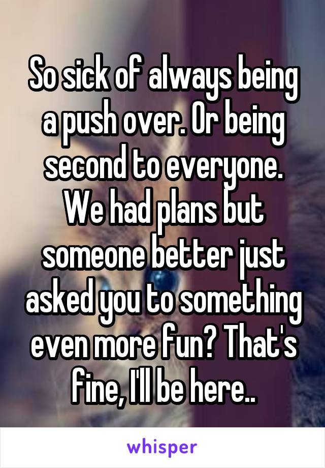 So sick of always being a push over. Or being second to everyone. We had plans but someone better just asked you to something even more fun? That's fine, I'll be here..