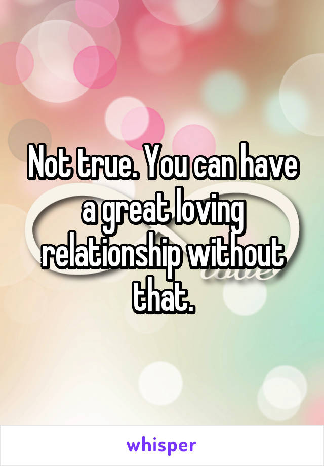 Not true. You can have a great loving relationship without that.