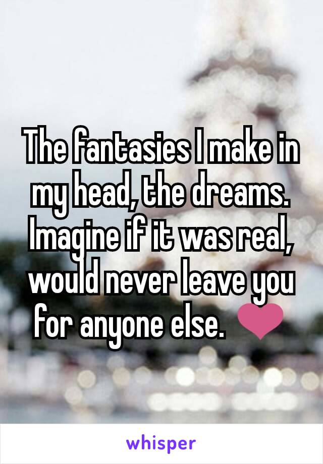 The fantasies I make in my head, the dreams. Imagine if it was real, would never leave you for anyone else. ❤