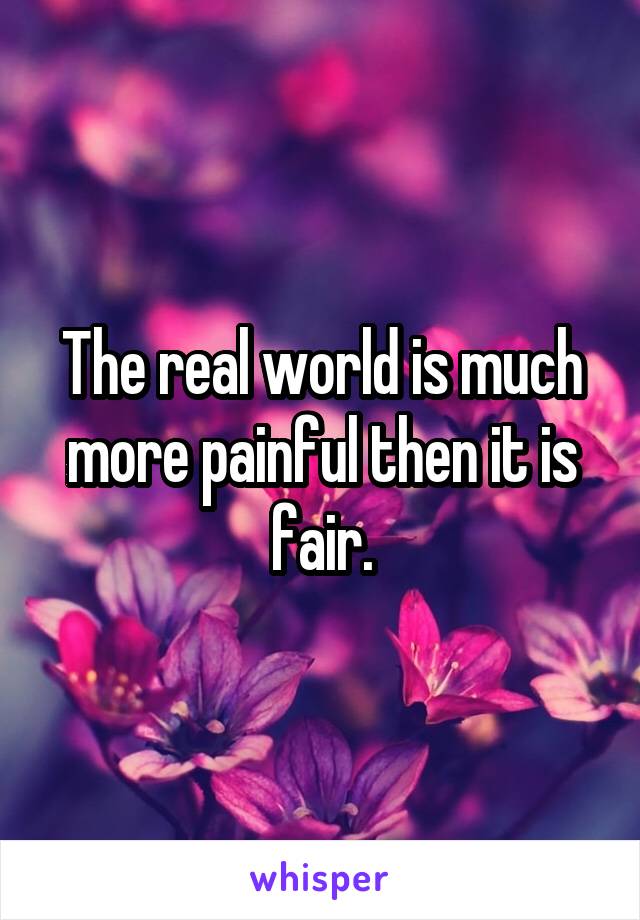 The real world is much more painful then it is fair.