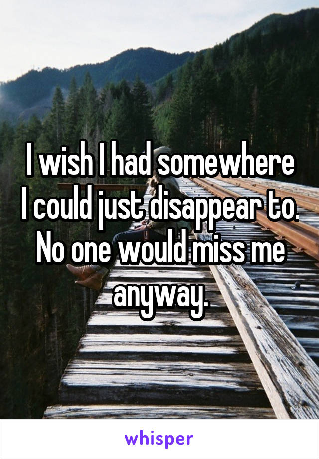 I wish I had somewhere I could just disappear to. No one would miss me anyway.