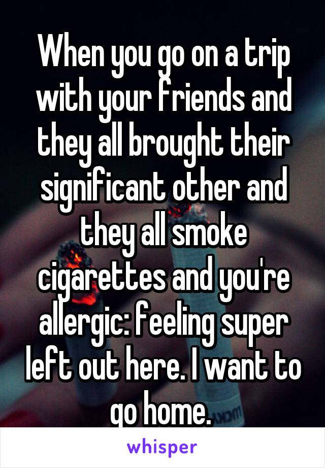 When you go on a trip with your friends and they all brought their significant other and they all smoke cigarettes and you're allergic: feeling super left out here. I want to go home. 