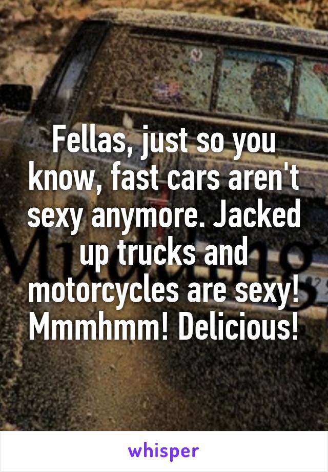 Fellas, just so you know, fast cars aren't sexy anymore. Jacked up trucks and motorcycles are sexy! Mmmhmm! Delicious!