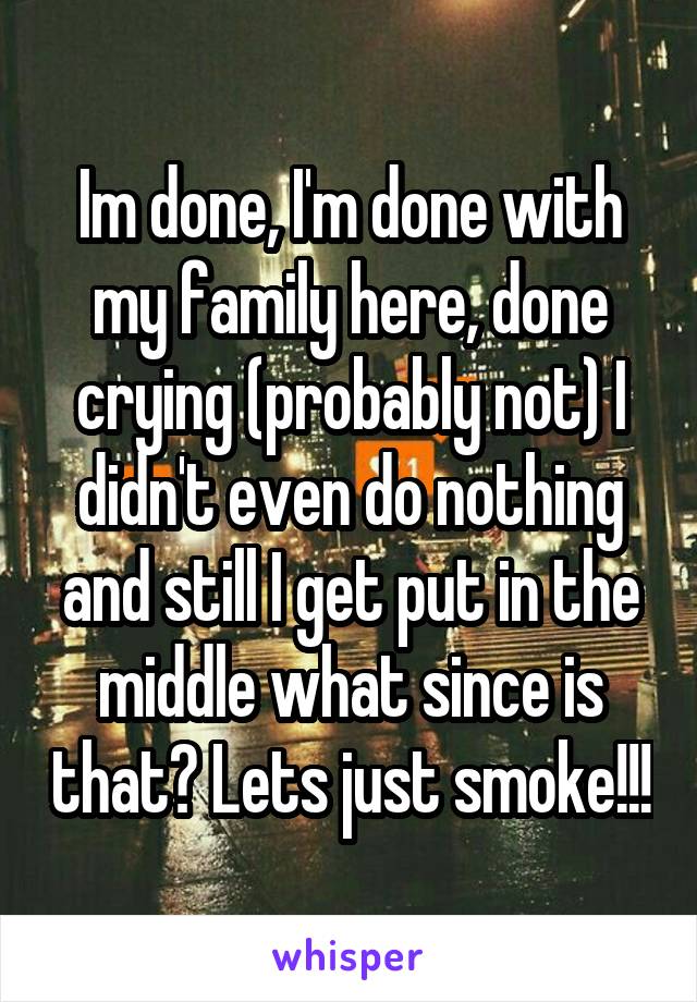 Im done, I'm done with my family here, done crying (probably not) I didn't even do nothing and still I get put in the middle what since is that? Lets just smoke!!!