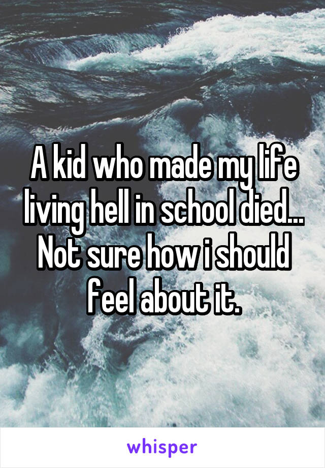 A kid who made my life living hell in school died... Not sure how i should feel about it.