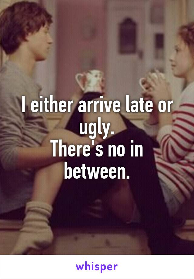 I either arrive late or ugly.
There's no in between.