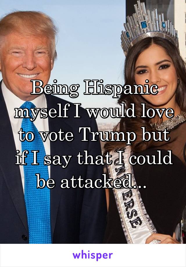 Being Hispanic myself I would love to vote Trump but if I say that I could be attacked... 