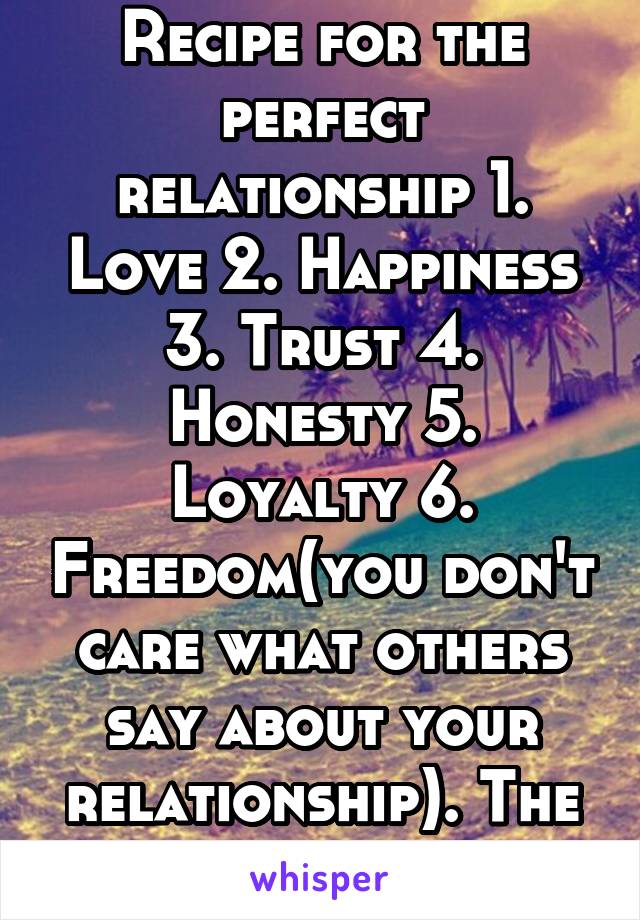 Recipe for the perfect relationship 1. Love 2. Happiness 3. Trust 4. Honesty 5. Loyalty 6. Freedom(you don't care what others say about your relationship). The six ingredients