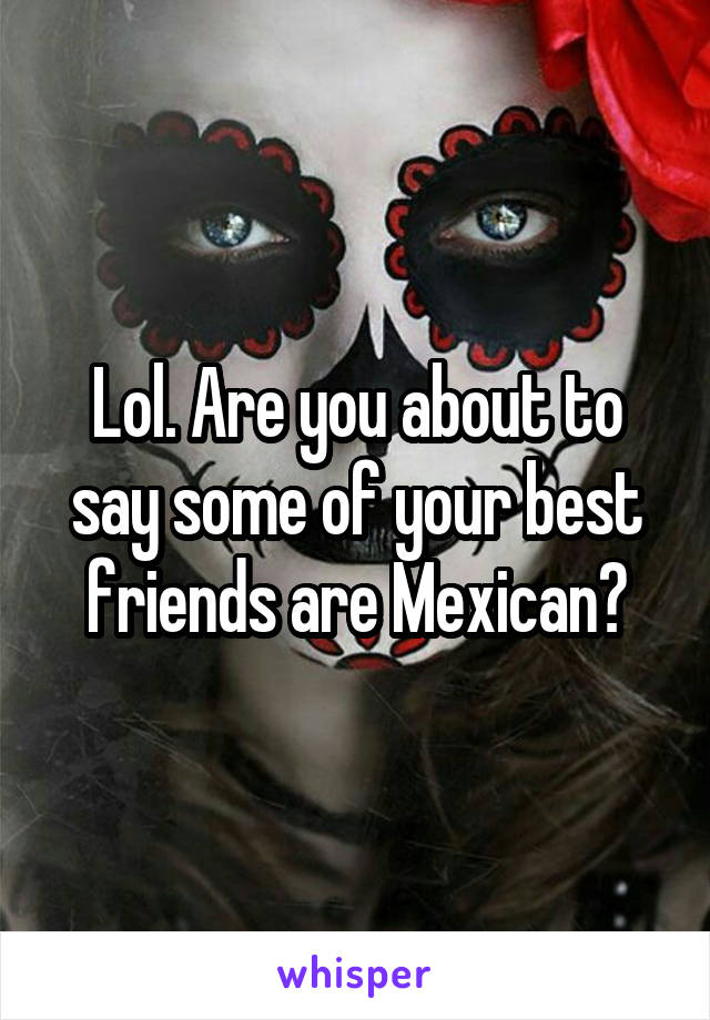 Lol. Are you about to say some of your best friends are Mexican?