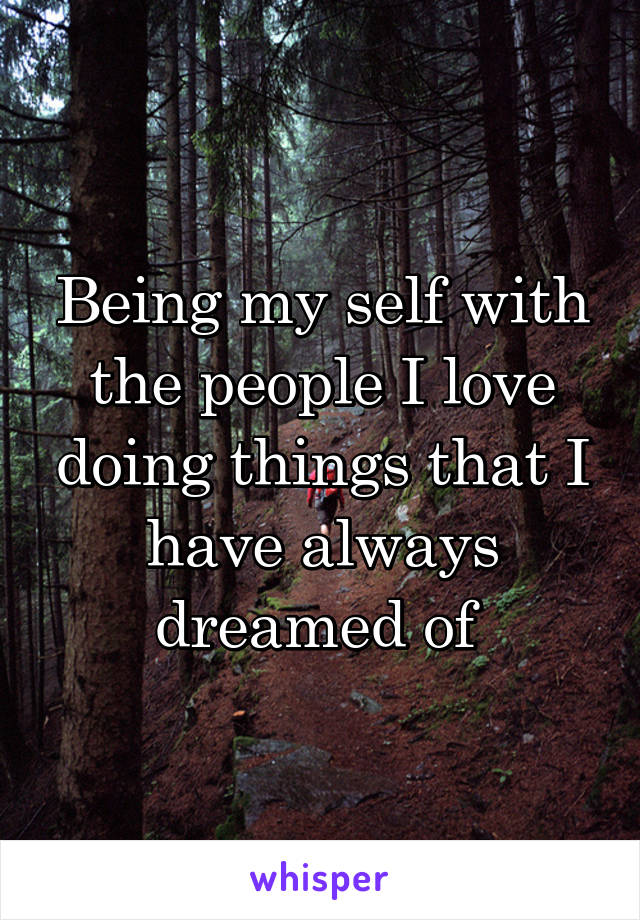 Being my self with the people I love doing things that I have always dreamed of 