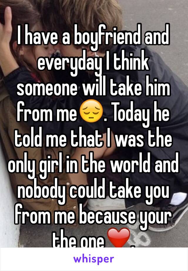 I have a boyfriend and everyday I think someone will take him from me😔. Today he told me that I was the only girl in the world and nobody could take you from me because your the one❤️.