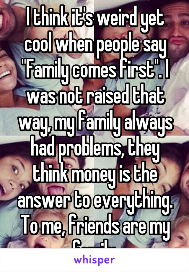 I think it's weird yet cool when people say "Family comes first". I was not raised that way, my family always had problems, they think money is the answer to everything. To me, friends are my family.