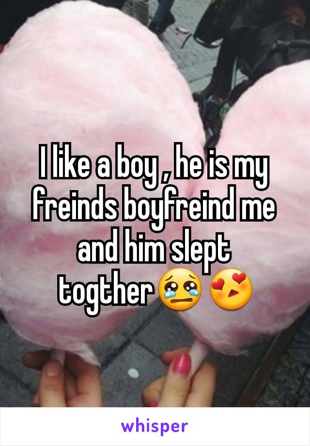 I like a boy , he is my freinds boyfreind me and him slept
 togther😢😍