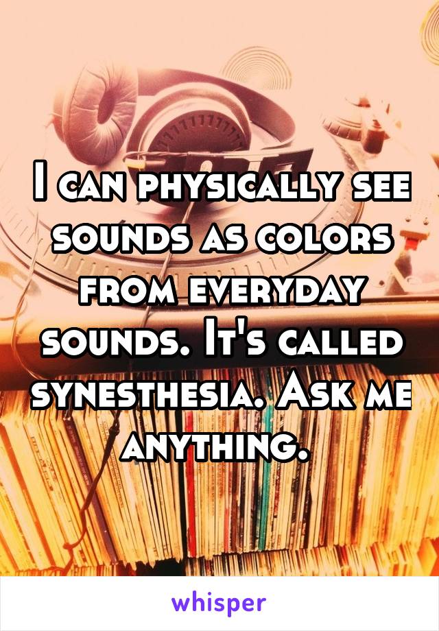 I can physically see sounds as colors from everyday sounds. It's called synesthesia. Ask me anything. 