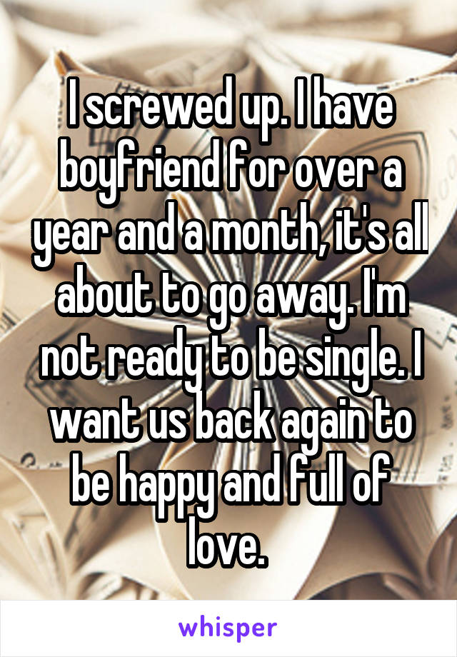 I screwed up. I have boyfriend for over a year and a month, it's all about to go away. I'm not ready to be single. I want us back again to be happy and full of love. 