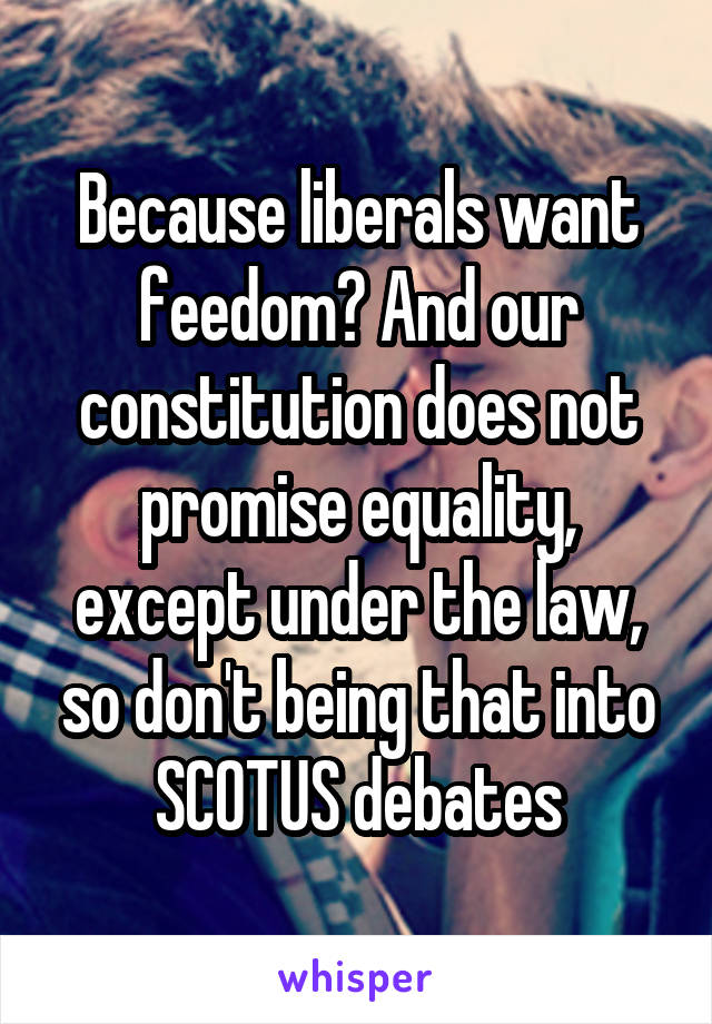 Because liberals want feedom? And our constitution does not promise equality, except under the law, so don't being that into SCOTUS debates