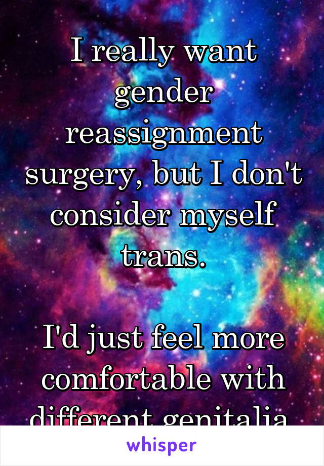 I really want gender reassignment surgery, but I don't consider myself trans.

I'd just feel more comfortable with different genitalia.