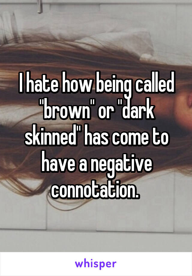 I hate how being called "brown" or "dark skinned" has come to have a negative connotation. 