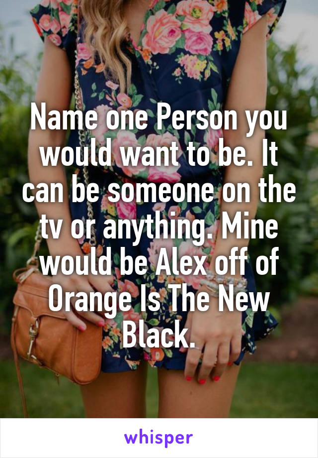 Name one Person you would want to be. It can be someone on the tv or anything. Mine would be Alex off of Orange Is The New Black.