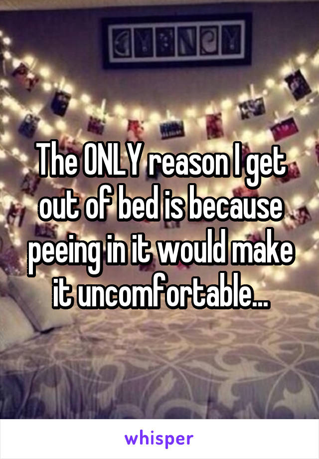 The ONLY reason I get out of bed is because peeing in it would make it uncomfortable...