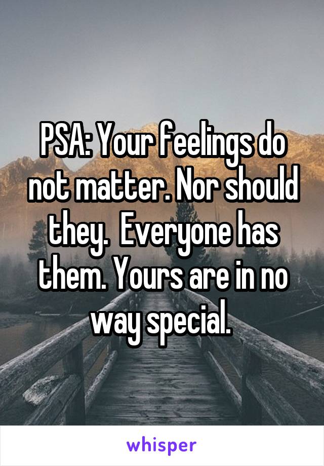 PSA: Your feelings do not matter. Nor should they.  Everyone has them. Yours are in no way special. 