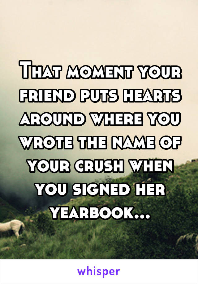 That moment your friend puts hearts around where you wrote the name of your crush when you signed her yearbook...