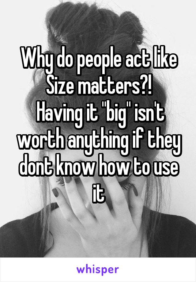 Why do people act like Size matters?!
 Having it "big" isn't worth anything if they dont know how to use it
