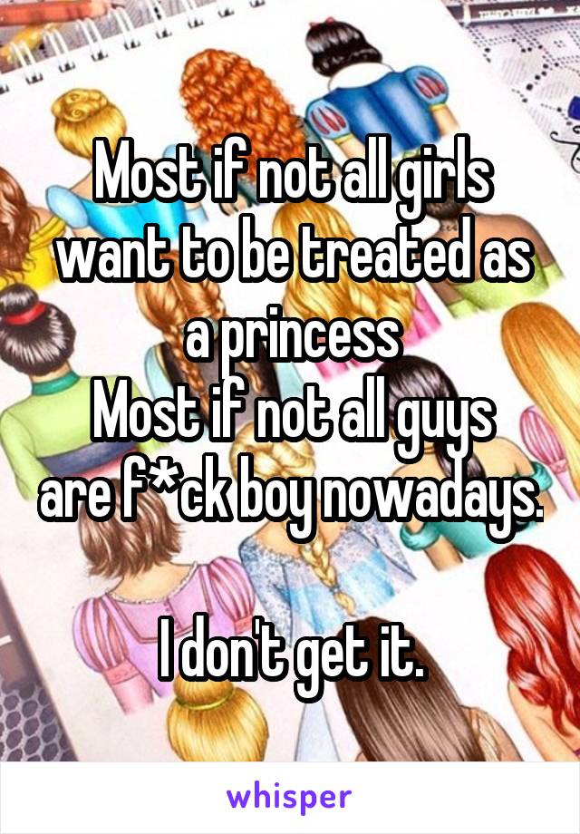 Most if not all girls want to be treated as a princess
Most if not all guys are f*ck boy nowadays.

I don't get it.