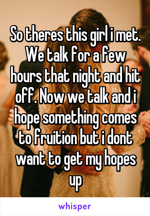 So theres this girl i met. We talk for a few hours that night and hit off. Now we talk and i hope something comes to fruition but i dont want to get my hopes up