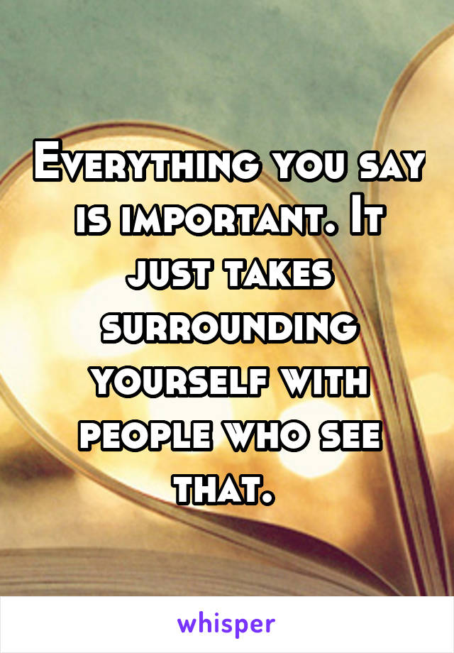 Everything you say is important. It just takes surrounding yourself with people who see that. 